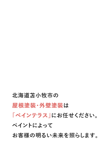 10年先を考えた安心塗装 北海道苫小牧市の屋根塗装・外壁塗装は「ペインテラス」にお任せください。ペイントによってお客様の明るい未来を照らします。